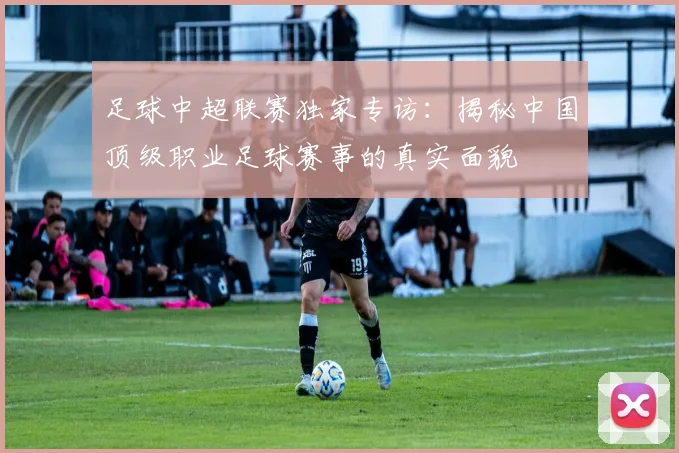 足球中超联赛独家专访:揭秘中国顶级职业足球赛事的真实面貌