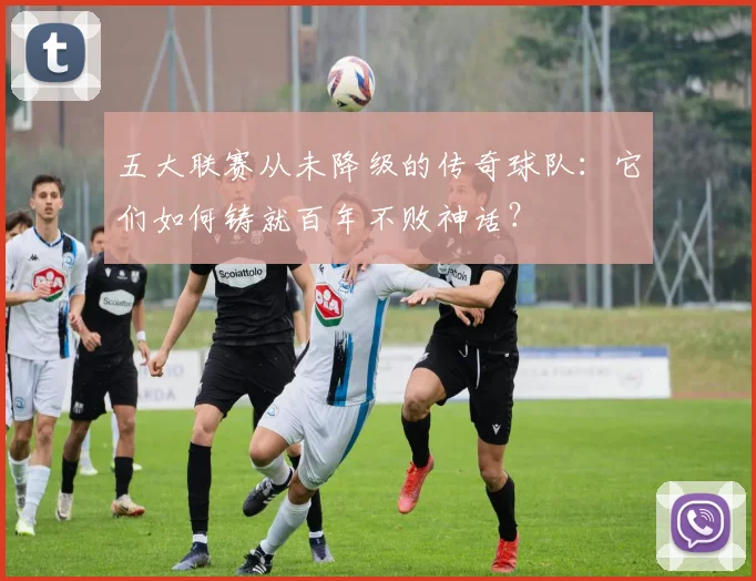 五大联赛从未降级的传奇球队:它们如何铸就百年不败神话?