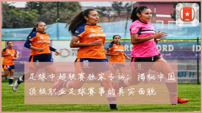 足球中超联赛独家专访：揭秘中国顶级职业足球赛事的真实面貌