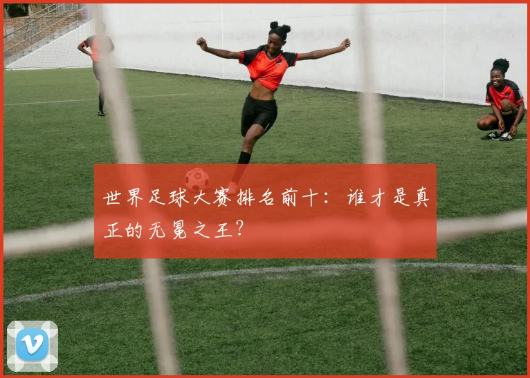 世界足球大赛排名前十：谁才是真正的无冕之王？