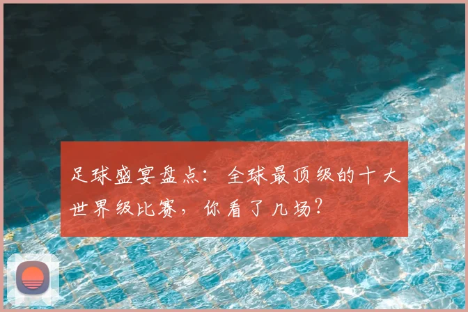 足球盛宴盘点:全球最顶级的十大世界级比赛,你看了几场?