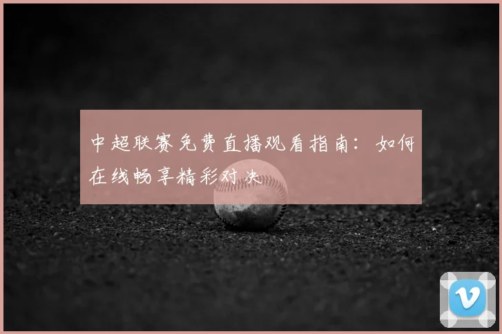 中超联赛免费直播观看指南:如何在线畅享精彩对决
