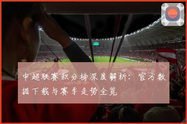 中超联赛积分榜深度解析：官方数据下载与赛季走势全览
